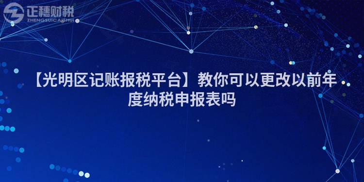 【光明區(qū)記賬報稅平臺】教你可以更改以前年度納稅申報表嗎