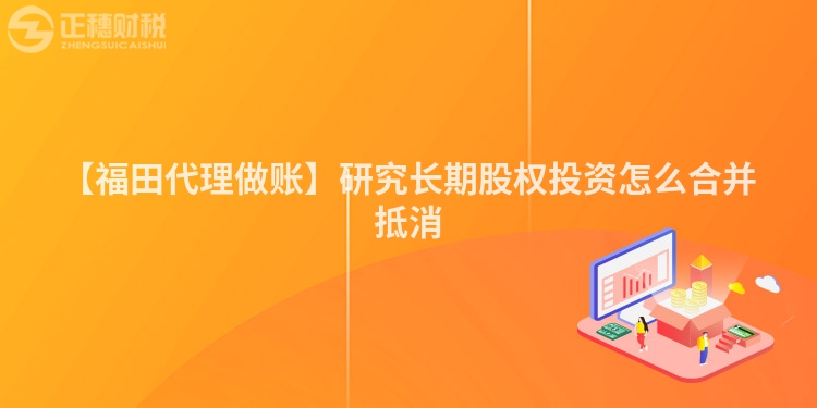 【福田代理做賬】研究長期股權(quán)投資怎么合并抵消