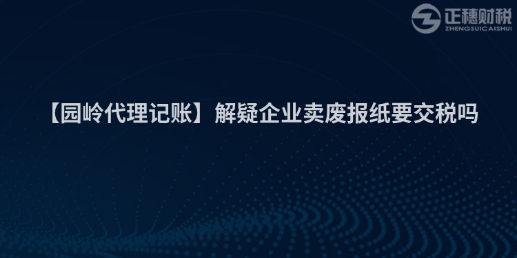 【園嶺代理記賬】解疑企業(yè)賣廢報(bào)紙要交稅嗎