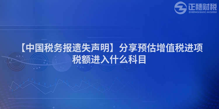 【中國稅務(wù)報遺失聲明】分享預(yù)估增值稅進項稅額進入什么科目