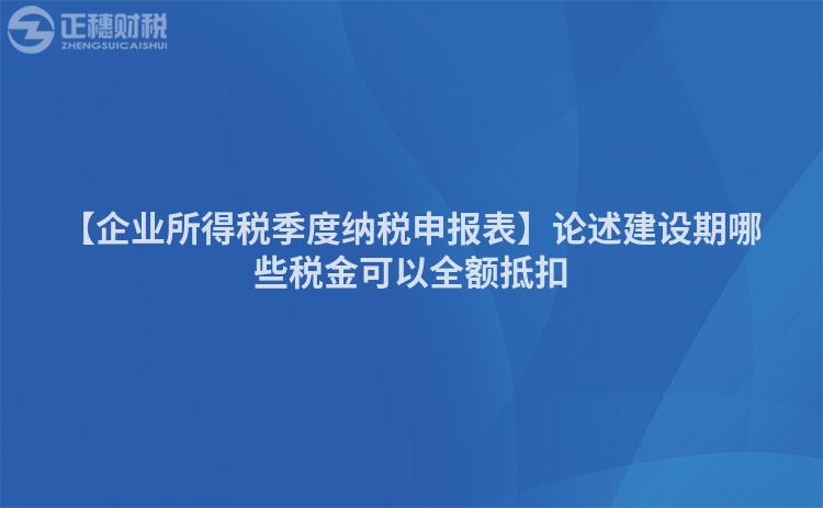 【企業(yè)所得稅季度納稅申報表】論述建設(shè)期哪些稅金可以全額抵扣