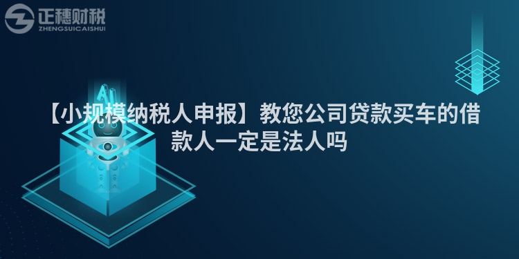 【小規(guī)模納稅人申報(bào)】教您公司貸款買車的借款人一定是法人嗎