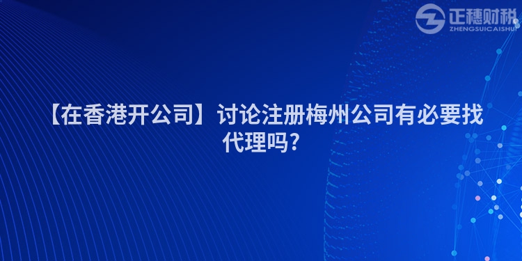 【在香港開公司】討論注冊(cè)梅州公司有必要找代理嗎?