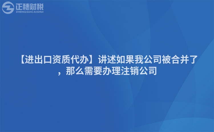 【進(jìn)出口資質(zhì)代辦】講述如果我公司被合并了，那么需要辦理注銷公司