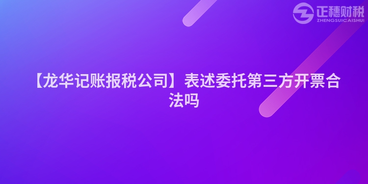 【龍華記賬報稅公司】表述委托第三方開票合法嗎