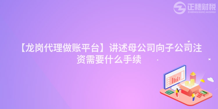 【龍崗代理做賬平臺(tái)】講述母公司向子公司注資需要什么手續(xù)