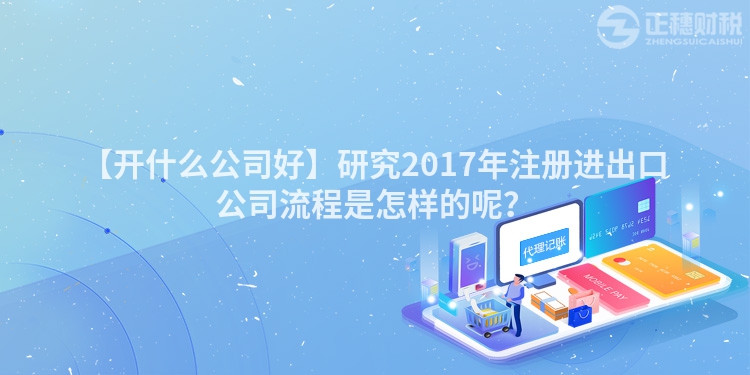 【開什么公司好】研究2017年注冊進出口公司流程是怎樣的呢？