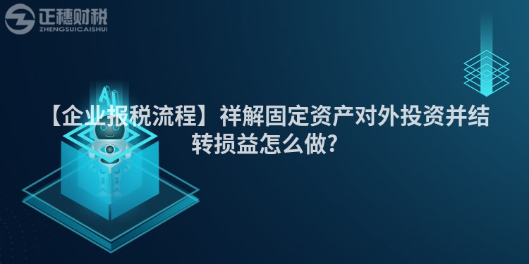 【企業(yè)報稅流程】祥解固定資產(chǎn)對外投資并結(jié)轉(zhuǎn)損益怎么做?