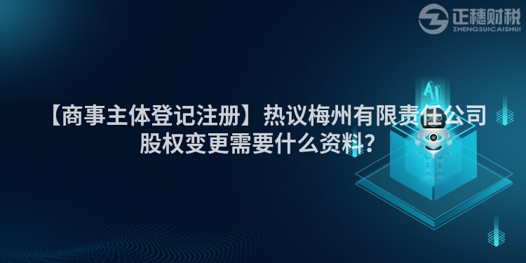 【商事主體登記注冊】熱議梅州有限責(zé)任公司股權(quán)變更需要什么資料？