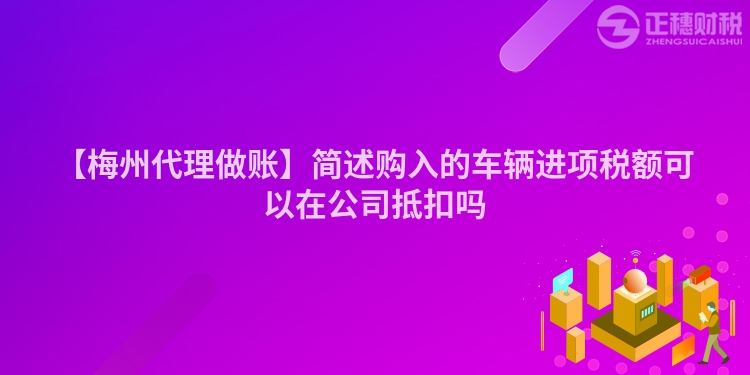 【梅州代理做賬】簡述購入的車輛進(jìn)項稅額可以在公司抵扣嗎