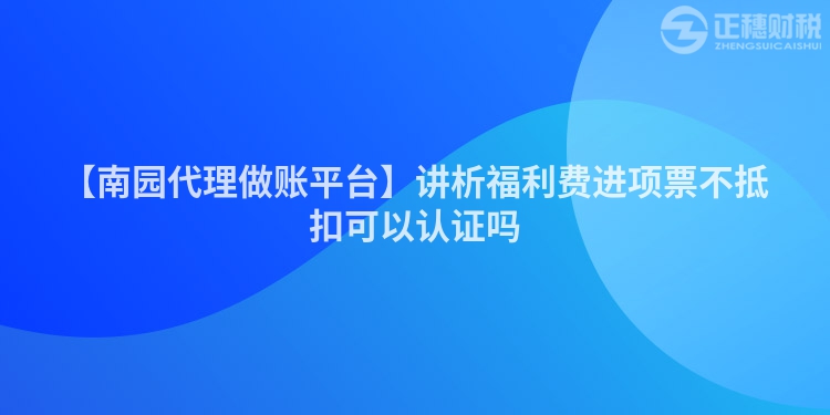 【南園代理做賬平臺】講析福利費(fèi)進(jìn)項(xiàng)票不抵扣可以認(rèn)證嗎