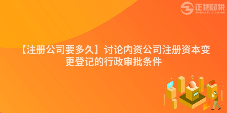 【注冊(cè)公司要多久】討論內(nèi)資公司注冊(cè)資本變更登記的行政審批條件