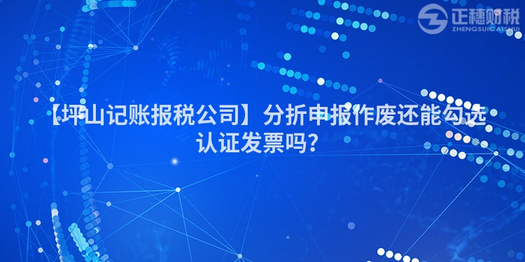 【坪山記賬報稅公司】分折申報作廢還能勾選認證發(fā)票嗎？