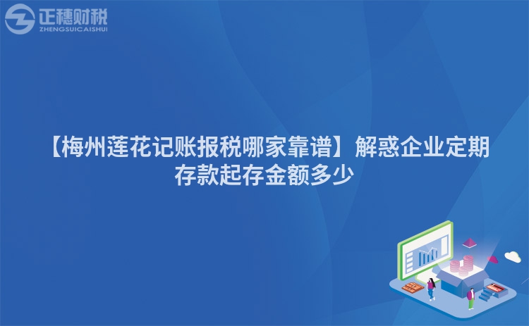 【梅州蓮花記賬報(bào)稅哪家靠譜】解惑企業(yè)定期存款起存金額多少