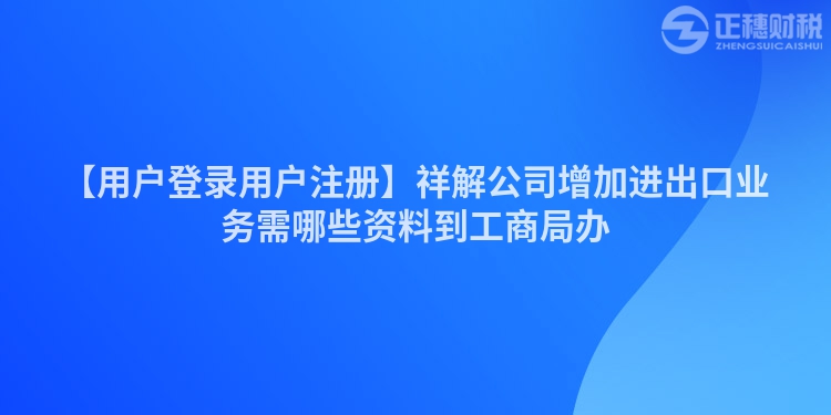 【用戶登錄用戶注冊(cè)】祥解公司增加進(jìn)出口業(yè)務(wù)需哪些資料到工商局辦