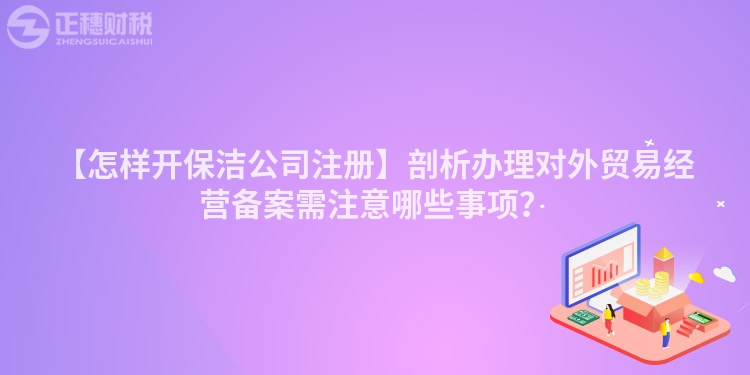 【怎樣開保潔公司注冊】剖析辦理對外貿(mào)易經(jīng)營備案需注意哪些事項？