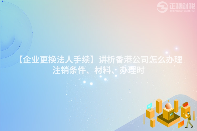 【企業(yè)更換法人手續(xù)】講析香港公司怎么辦理注銷條件、材料、辦理時(shí)