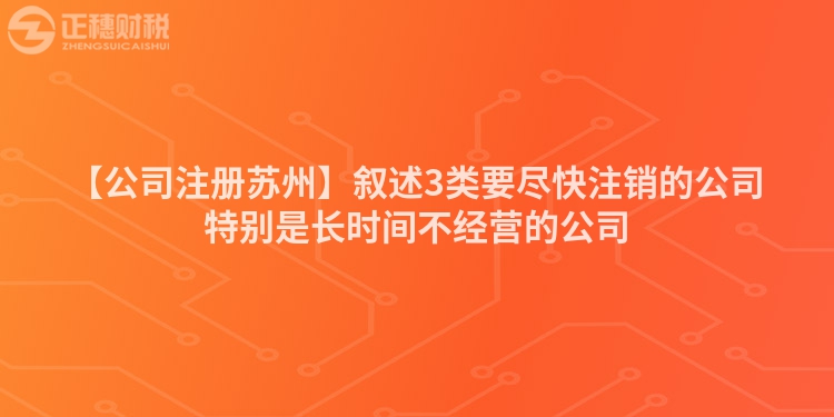 【公司注冊(cè)蘇州】敘述3類要盡快注銷的公司特別是長(zhǎng)時(shí)間不經(jīng)營(yíng)的公司