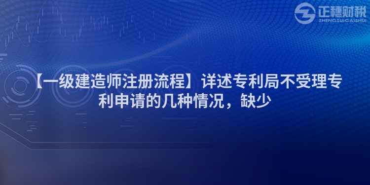 【一級(jí)建造師注冊(cè)流程】詳述專利局不受理專利申請(qǐng)的幾種情況，缺少