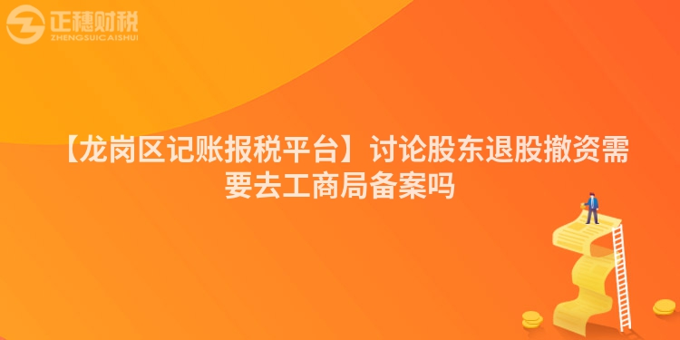 【龍崗區(qū)記賬報稅平臺】討論股東退股撤資需要去工商局備案嗎