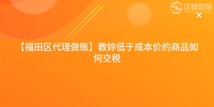 【福田區(qū)代理做賬】教妳低于成本價的商品如何交稅