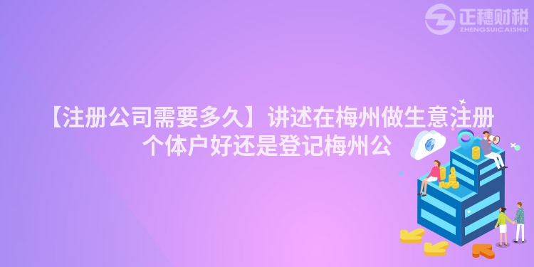 【注冊公司需要多久】講述在梅州做生意注冊個體戶好還是登記梅州公