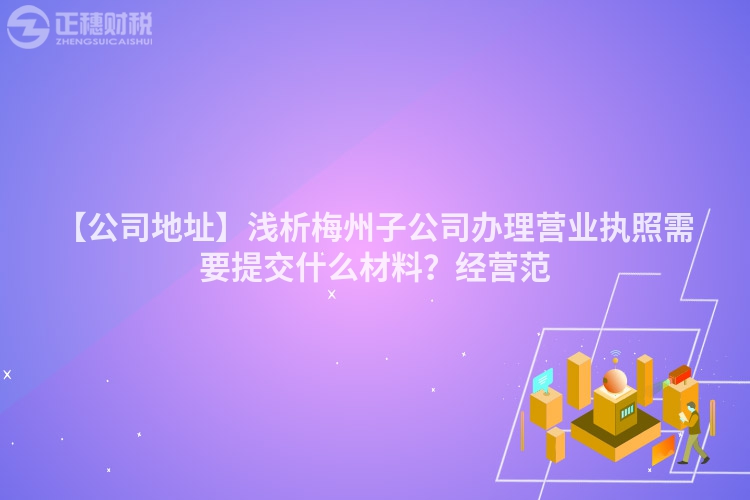 【公司地址】淺析梅州子公司辦理營(yíng)業(yè)執(zhí)照需要提交什么材料？經(jīng)營(yíng)范