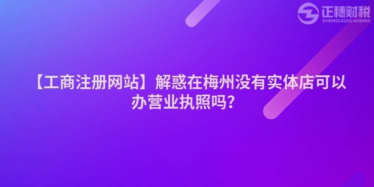 【工商注冊(cè)網(wǎng)站】解惑在梅州沒(méi)有實(shí)體店可以辦營(yíng)業(yè)執(zhí)照嗎？