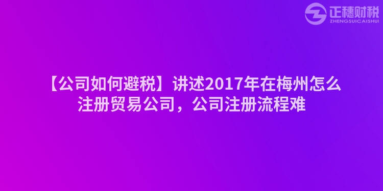 【公司如何避稅】講述2017年在梅州怎么注冊貿(mào)易公司，公司注冊流程難