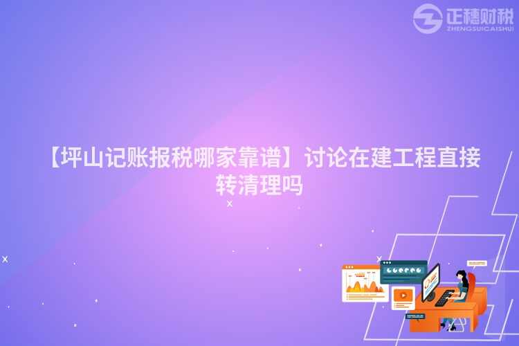 【坪山記賬報稅哪家靠譜】討論在建工程直接轉清理嗎