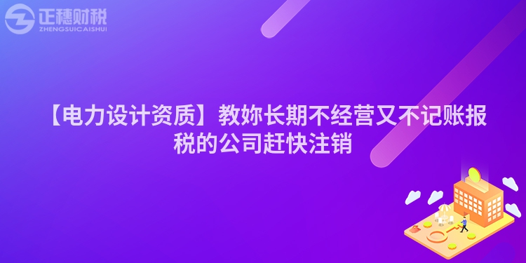 【電力設(shè)計資質(zhì)】教妳長期不經(jīng)營又不記賬報稅的公司趕快注銷