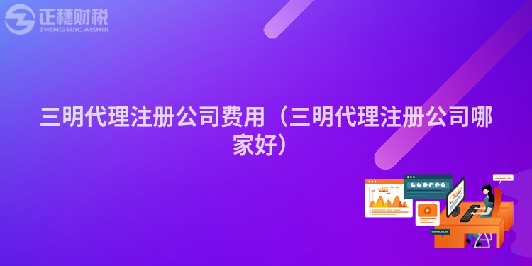 三明代理注冊(cè)公司費(fèi)用（三明代理注冊(cè)公司哪家好）