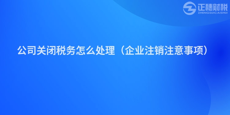 公司關閉稅務怎么處理（企業(yè)注銷注意事項）