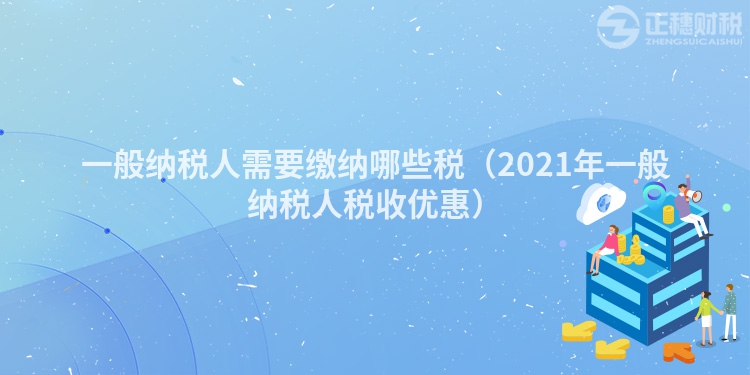 一般納稅人需要繳納哪些稅（2023年一般納稅人稅收優(yōu)惠）