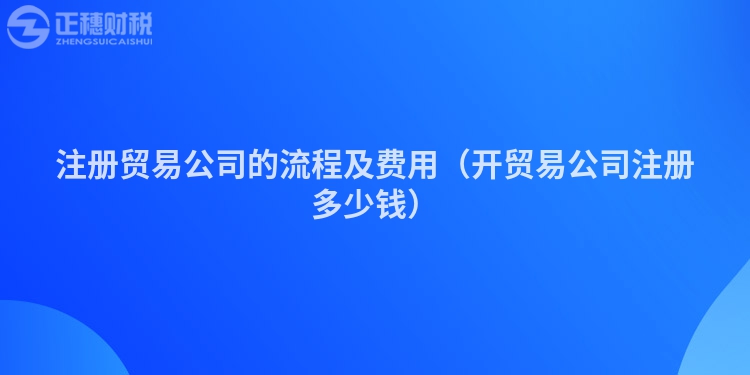 注冊(cè)貿(mào)易公司的流程及費(fèi)用（開(kāi)貿(mào)易公司注冊(cè)多少錢）