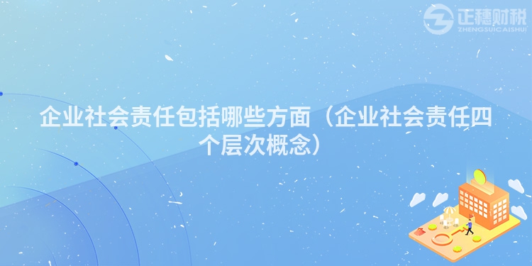 企業(yè)社會責(zé)任包括哪些方面（企業(yè)社會責(zé)任四個層次概念）