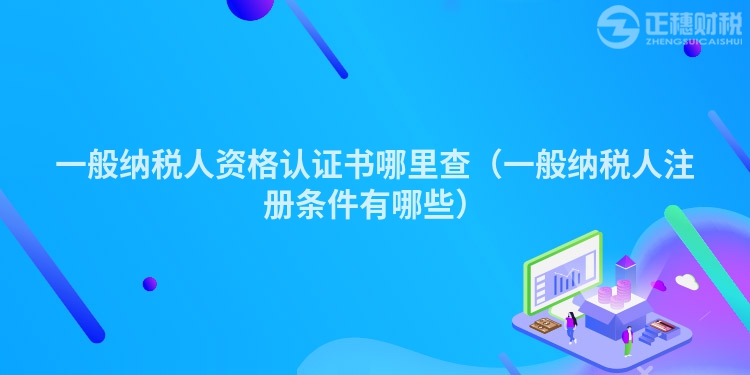 一般納稅人資格認(rèn)證書哪里查（一般納稅人注冊(cè)條件有哪些）