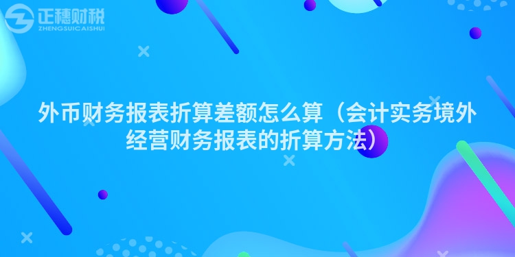 外幣財務報表折算差額怎么算（會計實務境外經(jīng)營財務報表的折算方法）