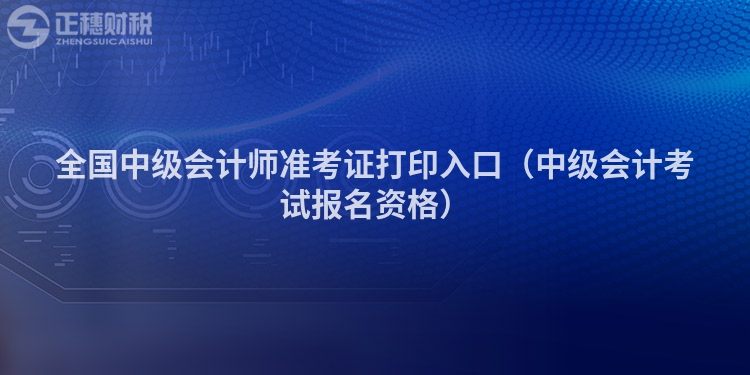 全國(guó)中級(jí)會(huì)計(jì)師準(zhǔn)考證打印入口（中級(jí)會(huì)計(jì)考試報(bào)名資格）