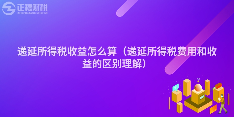 遞延所得稅收益怎么算（遞延所得稅費(fèi)用和收益的區(qū)別理解）