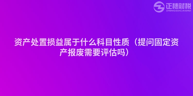 資產(chǎn)處置損益屬于什么科目性質(zhì)（提問固定資產(chǎn)報廢需要評估嗎）