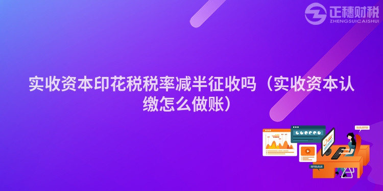 實(shí)收資本印花稅稅率減半征收嗎（實(shí)收資本認(rèn)繳怎么做賬）