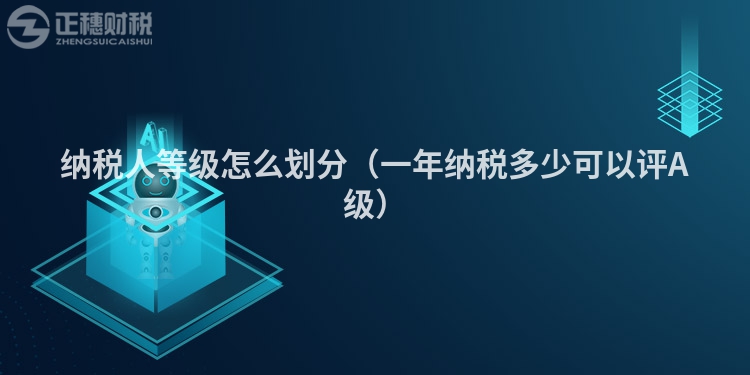 納稅人等級(jí)怎么劃分（一年納稅多少可以評(píng)A級(jí)）