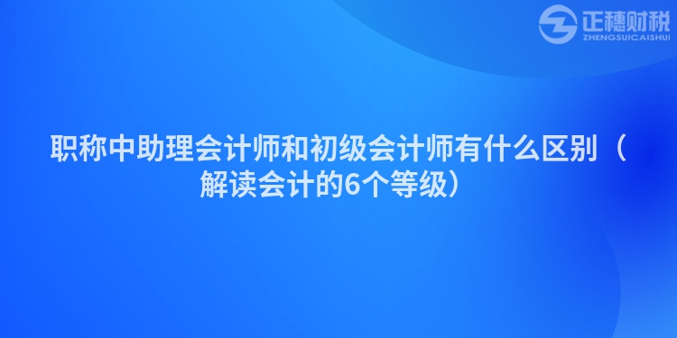 職稱中助理會計師和初級會計師有什么區(qū)別（解讀會計的6個等級）