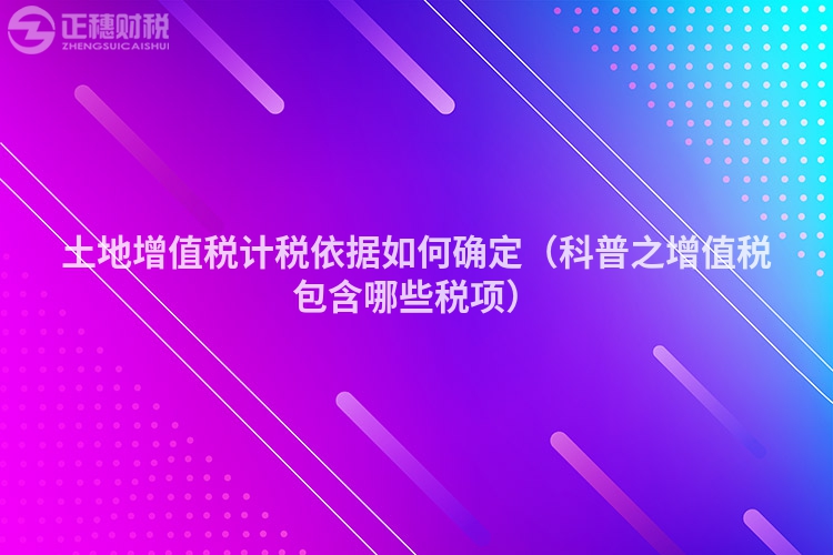 土地增值稅計稅依據(jù)如何確定（科普之增值稅包含哪些稅項）