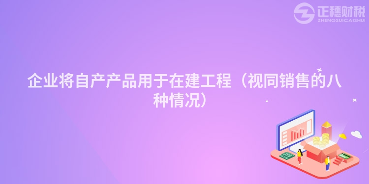 企業(yè)將自產(chǎn)產(chǎn)品用于在建工程（視同銷售的八種情況）