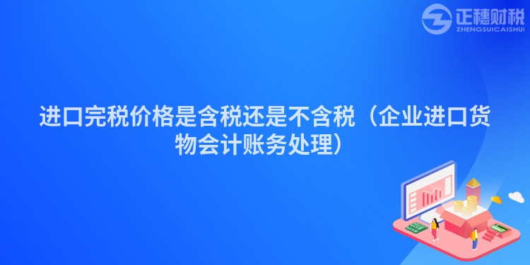 進(jìn)口完稅價(jià)格是含稅還是不含稅（企業(yè)進(jìn)口貨物會(huì)計(jì)賬務(wù)處理）