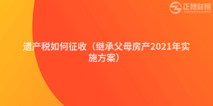 遺產(chǎn)稅如何征收（繼承父母房產(chǎn)2023年實(shí)施方案）