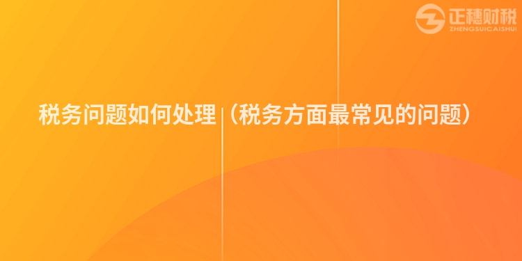 稅務問題如何處理（稅務方面最常見的問題）