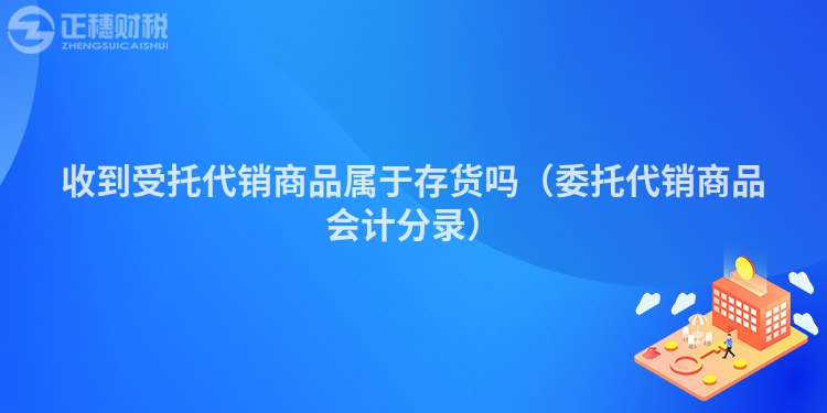 收到受托代銷(xiāo)商品屬于存貨嗎（委托代銷(xiāo)商品會(huì)計(jì)分錄）